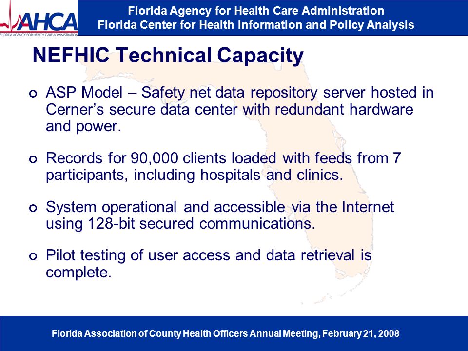 Florida Agency for Health Care Administration Florida Center for Health Information and Policy Analysis Florida Association of County Health Officers Annual Meeting, February 21, 2008 NEFHIC Technical Capacity ASP Model – Safety net data repository server hosted in Cerner’s secure data center with redundant hardware and power.