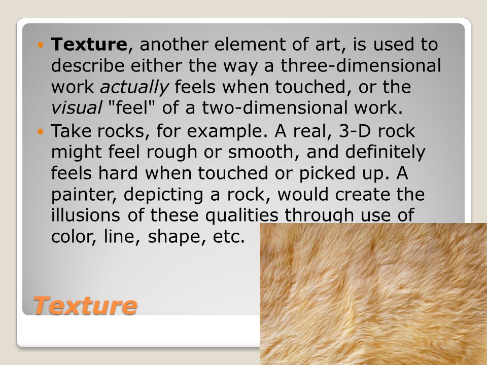 Texture Texture, another element of art, is used to describe either the way a three-dimensional work actually feels when touched, or the visual feel of a two-dimensional work.