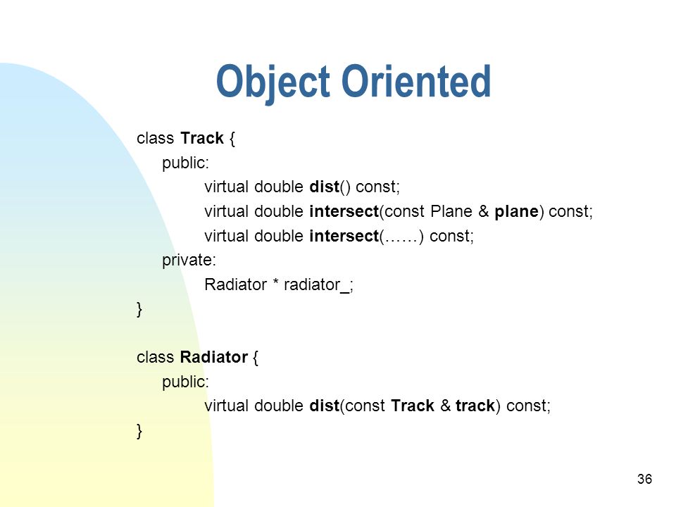 36 Object Oriented class Track { public: virtual double dist() const; virtual double intersect(const Plane & plane) const; virtual double intersect(……) const; private: Radiator * radiator_; } class Radiator { public: virtual double dist(const Track & track) const; }