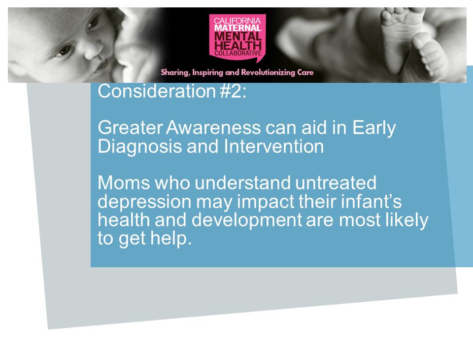 Consideration #2: Greater Awareness can aid in Early Diagnosis and Intervention Moms who understand untreated depression may impact their infant’s health and development are most likely to get help.