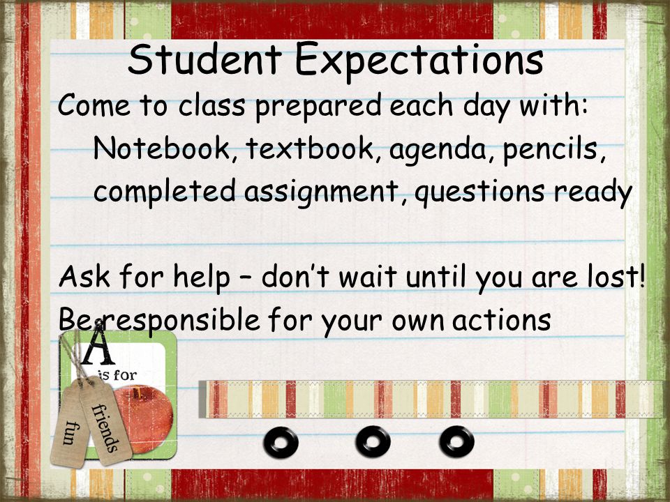 Student Expectations Come to class prepared each day with: Notebook, textbook, agenda, pencils, completed assignment, questions ready Ask for help – don’t wait until you are lost.