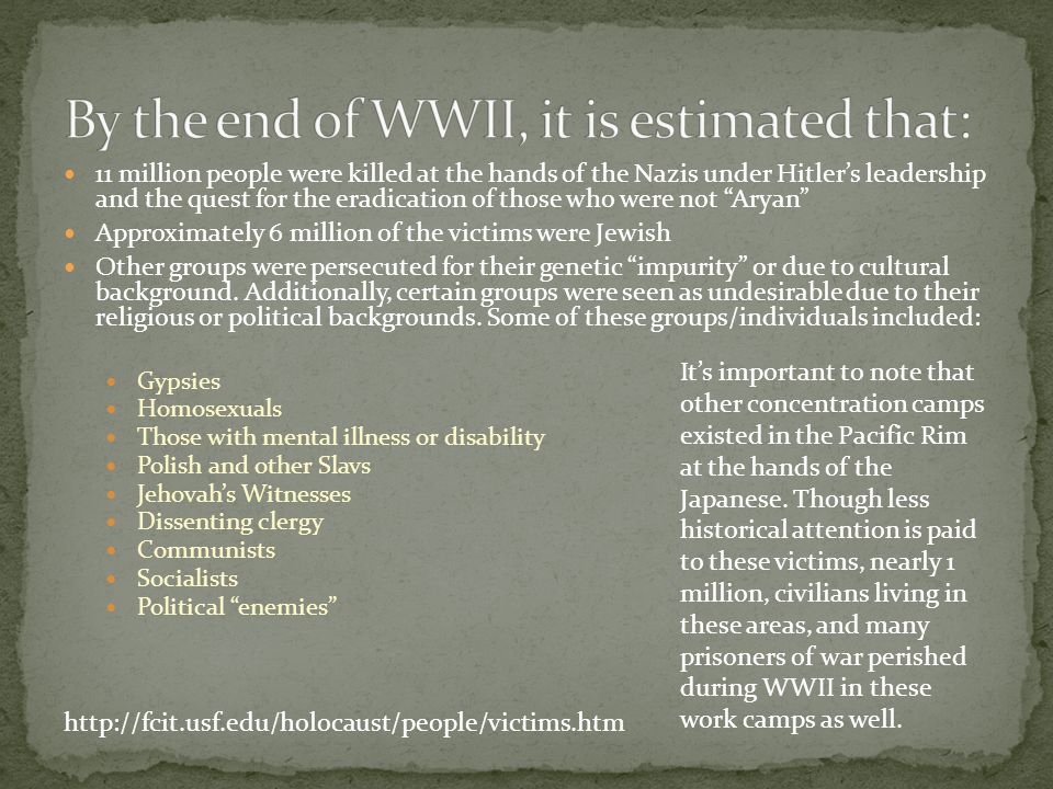 11 million people were killed at the hands of the Nazis under Hitler’s leadership and the quest for the eradication of those who were not Aryan Approximately 6 million of the victims were Jewish Other groups were persecuted for their genetic impurity or due to cultural background.