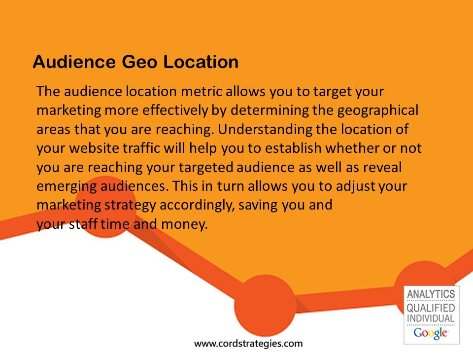 Audience Geo Location The audience location metric allows you to target your marketing more effectively by determining the geographical areas that you are reaching.