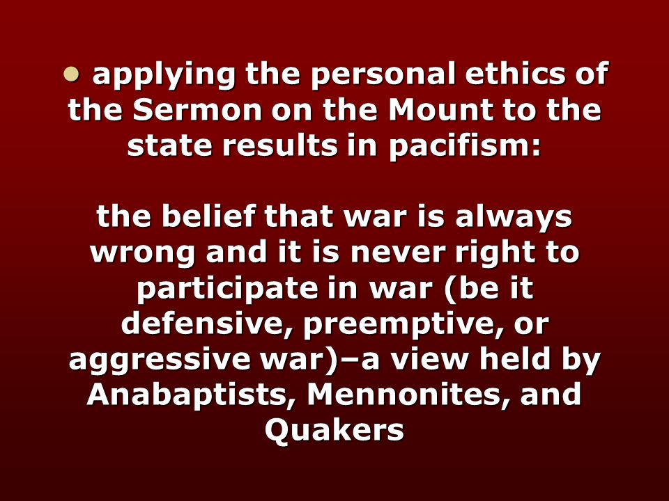 applying the personal ethics of the Sermon on the Mount to the state results in pacifism: the belief that war is always wrong and it is never right to participate in war (be it defensive, preemptive, or aggressive war)–a view held by Anabaptists, Mennonites, and Quakers applying the personal ethics of the Sermon on the Mount to the state results in pacifism: the belief that war is always wrong and it is never right to participate in war (be it defensive, preemptive, or aggressive war)–a view held by Anabaptists, Mennonites, and Quakers