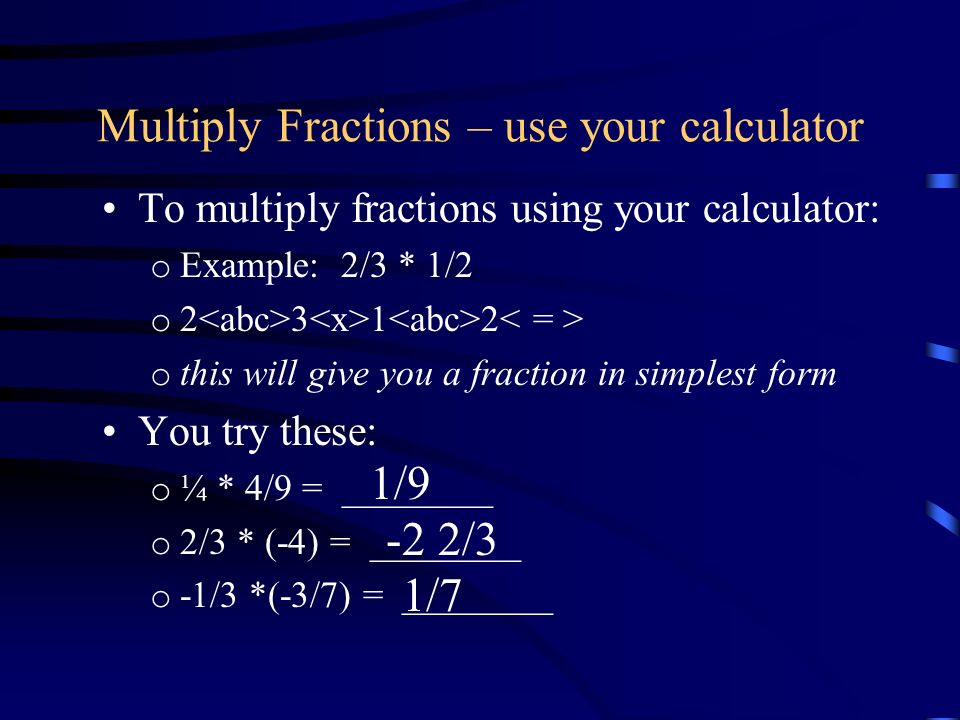 Multiply Fractions – use your calculator To multiply fractions using your calculator: o Example: 2/3 * 1/2 o o this will give you a fraction in simplest form You try these: o ¼ * 4/9 = ________ o 2/3 * (-4) = ________ o -1/3 *(-3/7) = ________ 1/9 -2 2/3 1/7