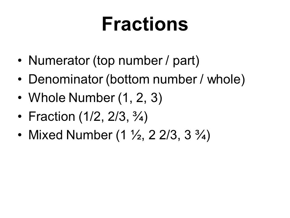 Fractions Numerator (top number / part) Denominator (bottom number / whole) Whole Number (1, 2, 3) Fraction (1/2, 2/3, ¾) Mixed Number (1 ½, 2 2/3, 3 ¾)