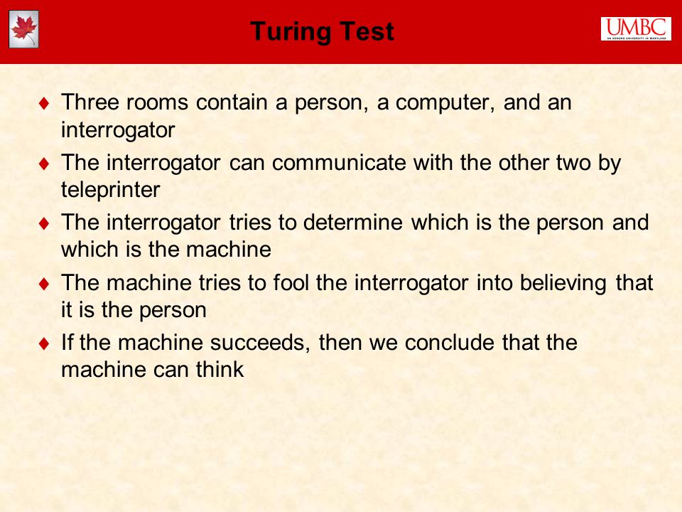 Turing Test  Three rooms contain a person, a computer, and an interrogator  The interrogator can communicate with the other two by teleprinter  The interrogator tries to determine which is the person and which is the machine  The machine tries to fool the interrogator into believing that it is the person  If the machine succeeds, then we conclude that the machine can think