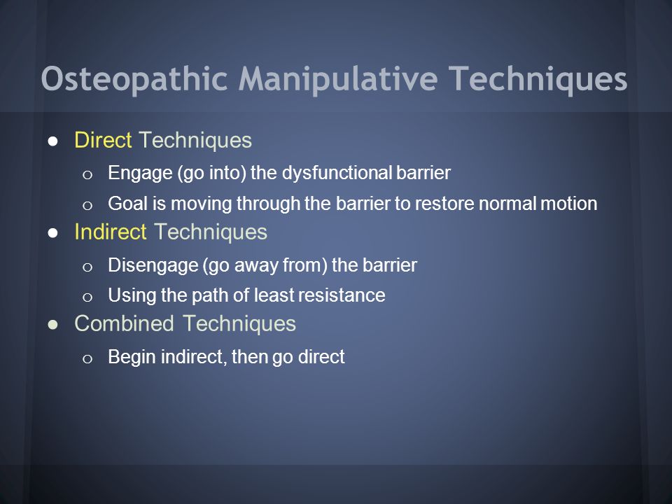 Osteopathic Manipulative Techniques ●Direct Techniques o Engage (go into) the dysfunctional barrier o Goal is moving through the barrier to restore normal motion ●Indirect Techniques o Disengage (go away from) the barrier o Using the path of least resistance ●Combined Techniques o Begin indirect, then go direct