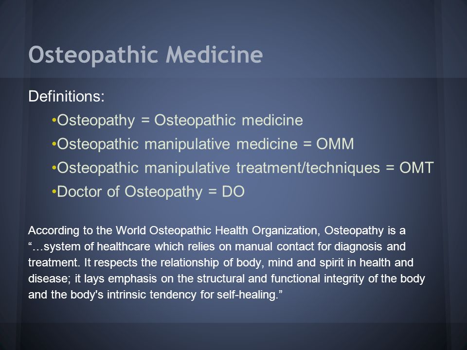 Osteopathic Medicine Definitions: Osteopathy = Osteopathic medicine Osteopathic manipulative medicine = OMM Osteopathic manipulative treatment/techniques = OMT Doctor of Osteopathy = DO According to the World Osteopathic Health Organization, Osteopathy is a …system of healthcare which relies on manual contact for diagnosis and treatment.