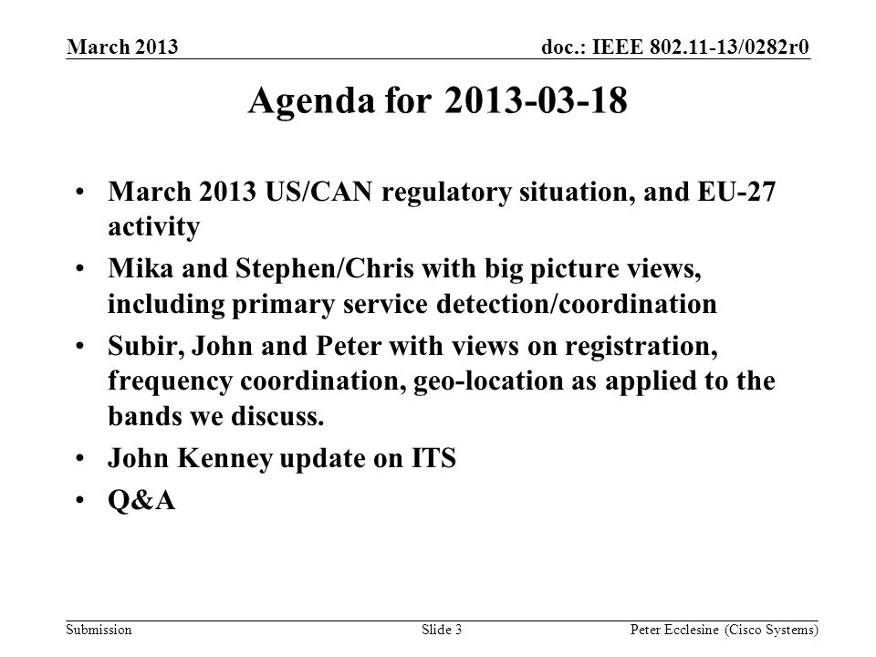 Submission doc.: IEEE /0282r0 Slide 3 Agenda for March 2013 US/CAN regulatory situation, and EU-27 activity Mika and Stephen/Chris with big picture views, including primary service detection/coordination Subir, John and Peter with views on registration, frequency coordination, geo-location as applied to the bands we discuss.