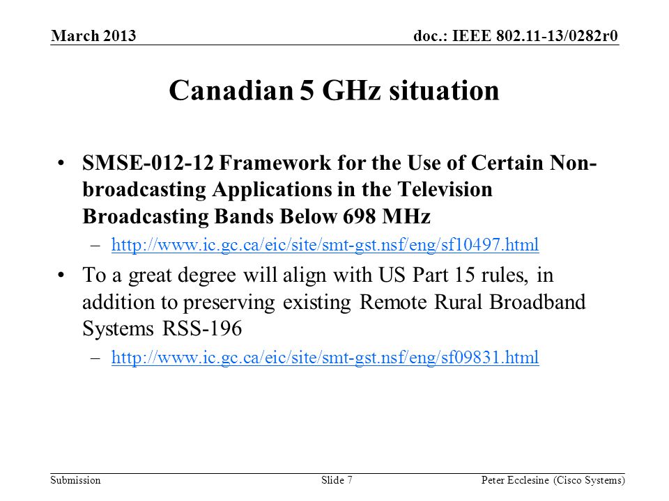 Submission doc.: IEEE /0282r0 Canadian 5 GHz situation SMSE Framework for the Use of Certain Non- broadcasting Applications in the Television Broadcasting Bands Below 698 MHz –  To a great degree will align with US Part 15 rules, in addition to preserving existing Remote Rural Broadband Systems RSS-196 –  March 2013 Peter Ecclesine (Cisco Systems)Slide 7