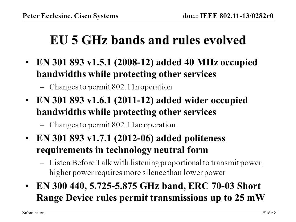 Submission doc.: IEEE /0282r0 EU 5 GHz bands and rules evolved EN v1.5.1 ( ) added 40 MHz occupied bandwidths while protecting other services –Changes to permit n operation EN v1.6.1 ( ) added wider occupied bandwidths while protecting other services –Changes to permit ac operation EN v1.7.1 ( ) added politeness requirements in technology neutral form –Listen Before Talk with listening proportional to transmit power, higher power requires more silence than lower power EN , GHz band, ERC Short Range Device rules permit transmissions up to 25 mW Peter Ecclesine, Cisco Systems Slide 8