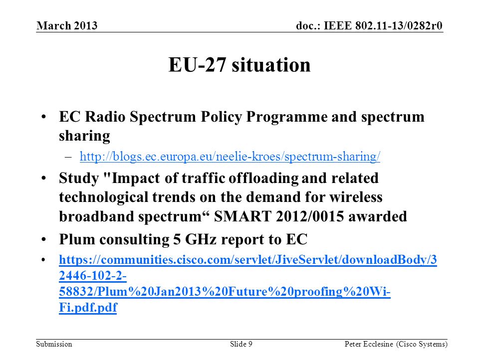 Submission doc.: IEEE /0282r0 EU-27 situation EC Radio Spectrum Policy Programme and spectrum sharing –  Study Impact of traffic offloading and related technological trends on the demand for wireless broadband spectrum SMART 2012/0015 awarded Plum consulting 5 GHz report to EC /Plum%20Jan2013%20Future%20proofing%20Wi- Fi.pdf.pdfhttps://communities.cisco.com/servlet/JiveServlet/downloadBody/ /Plum%20Jan2013%20Future%20proofing%20Wi- Fi.pdf.pdf March 2013 Peter Ecclesine (Cisco Systems)Slide 9