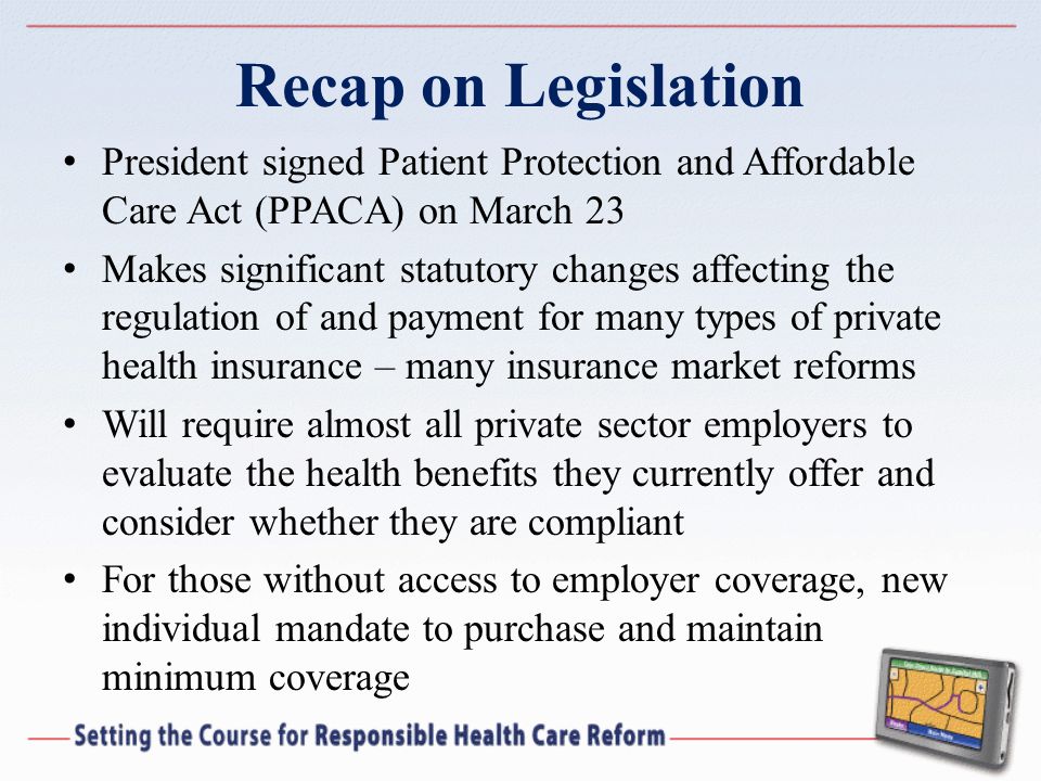 Recap on Legislation President signed Patient Protection and Affordable Care Act (PPACA) on March 23 Makes significant statutory changes affecting the regulation of and payment for many types of private health insurance – many insurance market reforms Will require almost all private sector employers to evaluate the health benefits they currently offer and consider whether they are compliant For those without access to employer coverage, new individual mandate to purchase and maintain minimum coverage