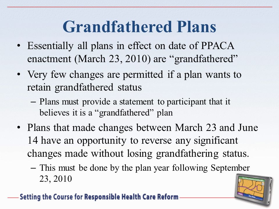 Grandfathered Plans Essentially all plans in effect on date of PPACA enactment (March 23, 2010) are grandfathered Very few changes are permitted if a plan wants to retain grandfathered status – Plans must provide a statement to participant that it believes it is a grandfathered plan Plans that made changes between March 23 and June 14 have an opportunity to reverse any significant changes made without losing grandfathering status.