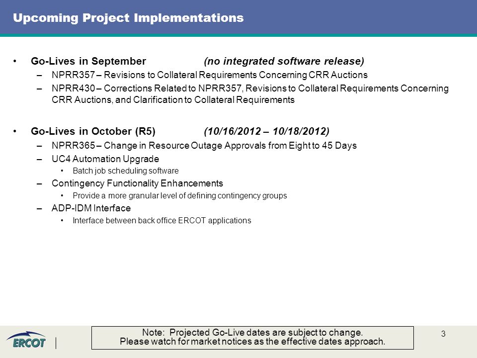 3 Upcoming Project Implementations Go-Lives in September(no integrated software release) –NPRR357 – Revisions to Collateral Requirements Concerning CRR Auctions –NPRR430 – Corrections Related to NPRR357, Revisions to Collateral Requirements Concerning CRR Auctions, and Clarification to Collateral Requirements Go-Lives in October (R5)(10/16/2012 – 10/18/2012) –NPRR365 – Change in Resource Outage Approvals from Eight to 45 Days –UC4 Automation Upgrade Batch job scheduling software –Contingency Functionality Enhancements Provide a more granular level of defining contingency groups –ADP-IDM Interface Interface between back office ERCOT applications Note: Projected Go-Live dates are subject to change.