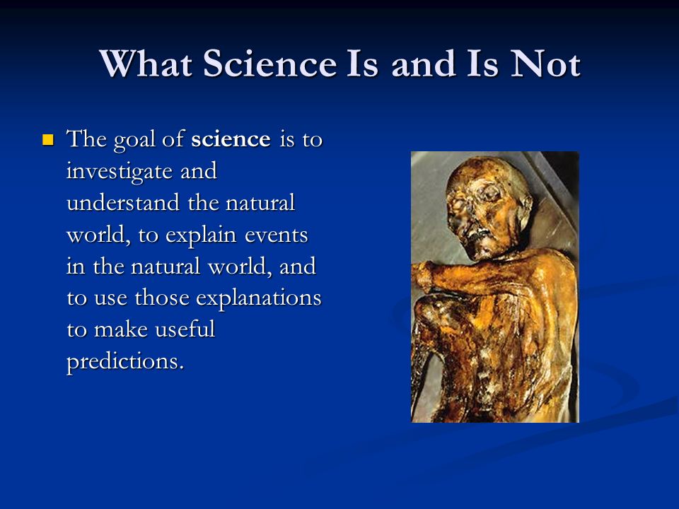 What Science Is and Is Not The goal of science is to investigate and understand the natural world, to explain events in the natural world, and to use those explanations to make useful predictions.