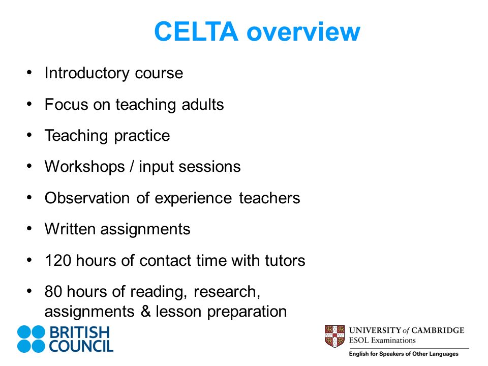 CELTA overview Introductory course Focus on teaching adults Teaching practice Workshops / input sessions Observation of experience teachers Written assignments 120 hours of contact time with tutors 80 hours of reading, research, assignments & lesson preparation