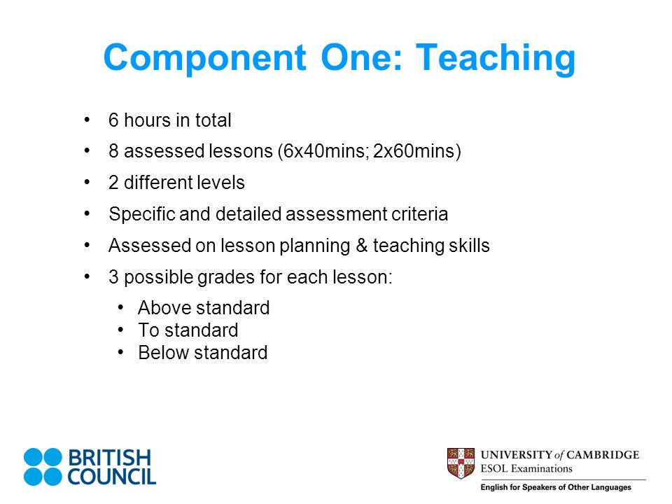 Component One: Teaching 6 hours in total 8 assessed lessons (6x40mins; 2x60mins) 2 different levels Specific and detailed assessment criteria Assessed on lesson planning & teaching skills 3 possible grades for each lesson: Above standard To standard Below standard