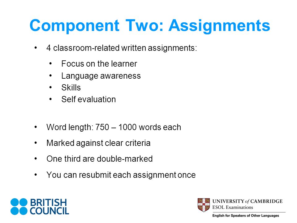 Component Two: Assignments 4 classroom-related written assignments: Focus on the learner Language awareness Skills Self evaluation Word length: 750 – 1000 words each Marked against clear criteria One third are double-marked You can resubmit each assignment once