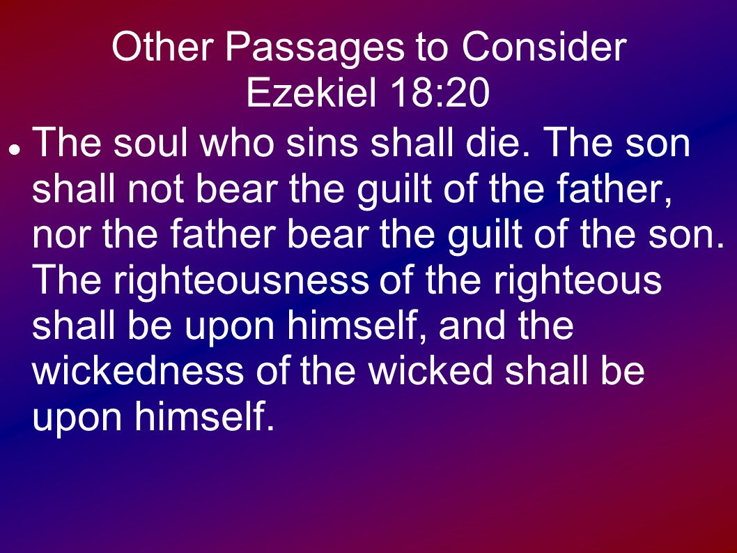 The son will not bear the guilt of the father, and the father will not bear the guilt of the son, the truth of the righteous with him and remains, and the lawlessness of the lawless with him and remains (Ezek. 18:20) 96 The son will not bear the guilt of the father, and the father will not bear the guilt of the son, the truth of the righteous with him and remains, and the lawlessness of the lawless with him and remains (Ezek. 18:20) 31