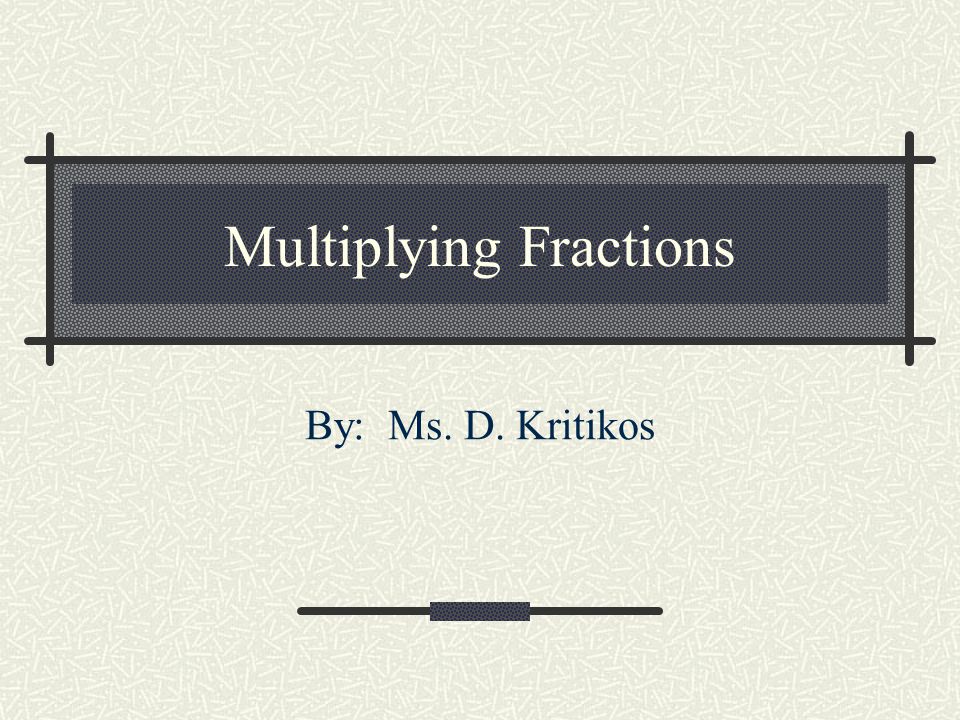 Multiplying Fractions By: Ms. D. Kritikos