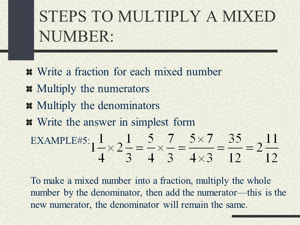 STEPS TO MULTIPLY A MIXED NUMBER: Write a fraction for each mixed number Multiply the numerators Multiply the denominators Write the answer in simplest form EXAMPLE#5: To make a mixed number into a fraction, multiply the whole number by the denominator, then add the numerator—this is the new numerator, the denominator will remain the same.