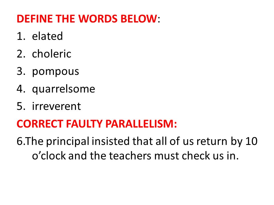 DEFINE THE WORDS BELOW: 1.elated 2.choleric 3.pompous 4.quarrelsome 5.irreverent CORRECT FAULTY PARALLELISM: 6.The principal insisted that all of us return by 10 o’clock and the teachers must check us in.