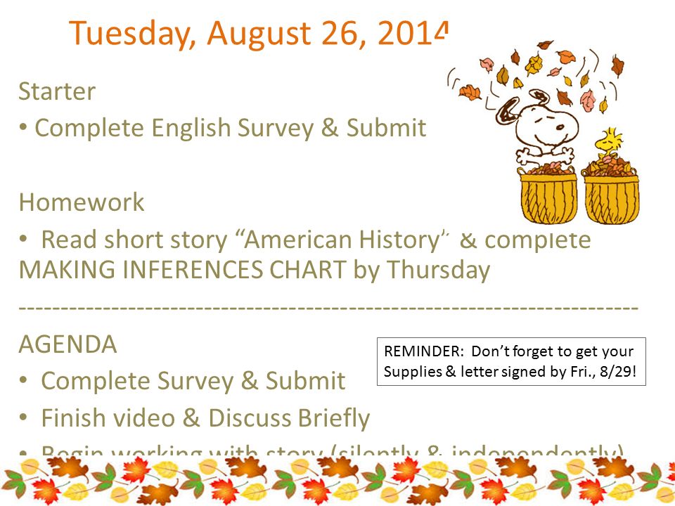 Tuesday, August 26, 2014 Starter Complete English Survey & Submit Homework Read short story American History & complete MAKING INFERENCES CHART by Thursday AGENDA Complete Survey & Submit Finish video & Discuss Briefly Begin working with story (silently & independently) REMINDER: Don’t forget to get your Supplies & letter signed by Fri., 8/29!