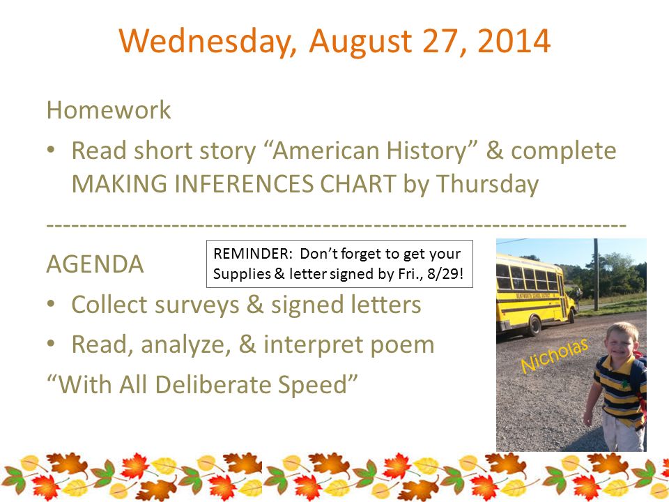 Wednesday, August 27, 2014 Homework Read short story American History & complete MAKING INFERENCES CHART by Thursday AGENDA Collect surveys & signed letters Read, analyze, & interpret poem With All Deliberate Speed REMINDER: Don’t forget to get your Supplies & letter signed by Fri., 8/29.