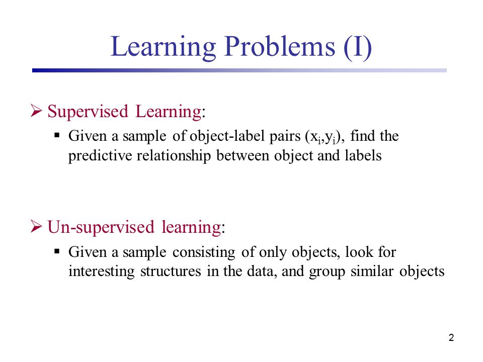 2 Learning Problems (I)  Supervised Learning:  Given a sample of object-label pairs (x i,y i ), find the predictive relationship between object and labels  Un-supervised learning:  Given a sample consisting of only objects, look for interesting structures in the data, and group similar objects