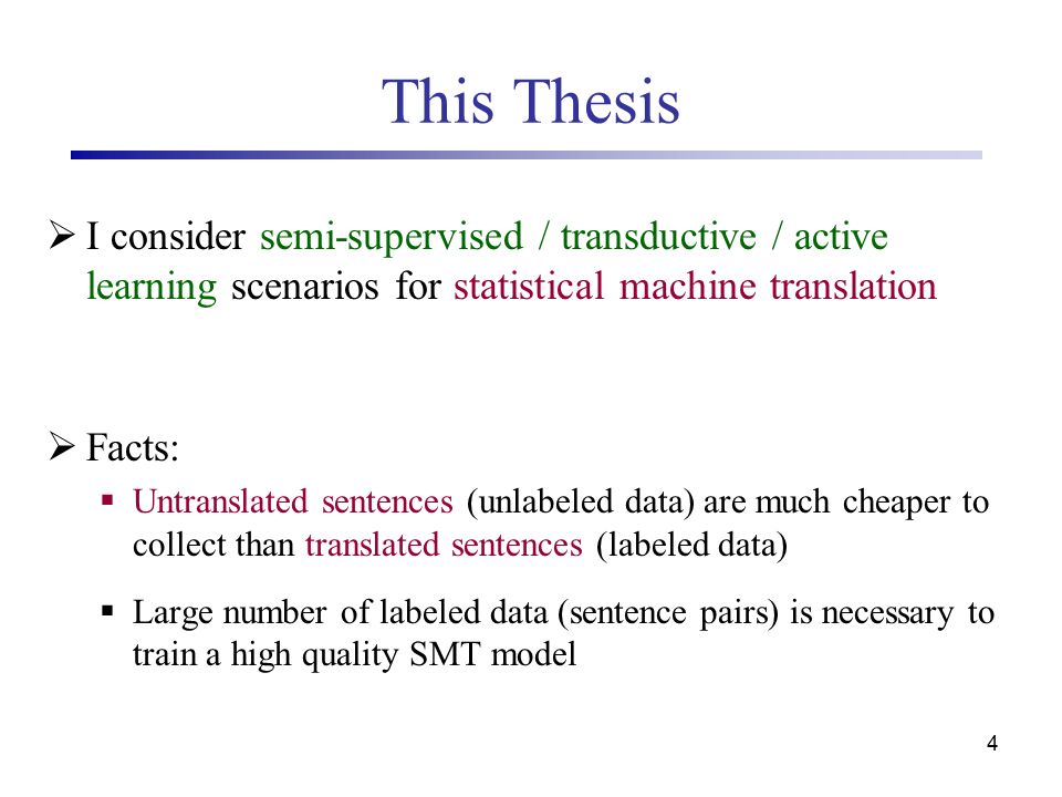 4 This Thesis  I consider semi-supervised / transductive / active learning scenarios for statistical machine translation  Facts:  Untranslated sentences (unlabeled data) are much cheaper to collect than translated sentences (labeled data)  Large number of labeled data (sentence pairs) is necessary to train a high quality SMT model