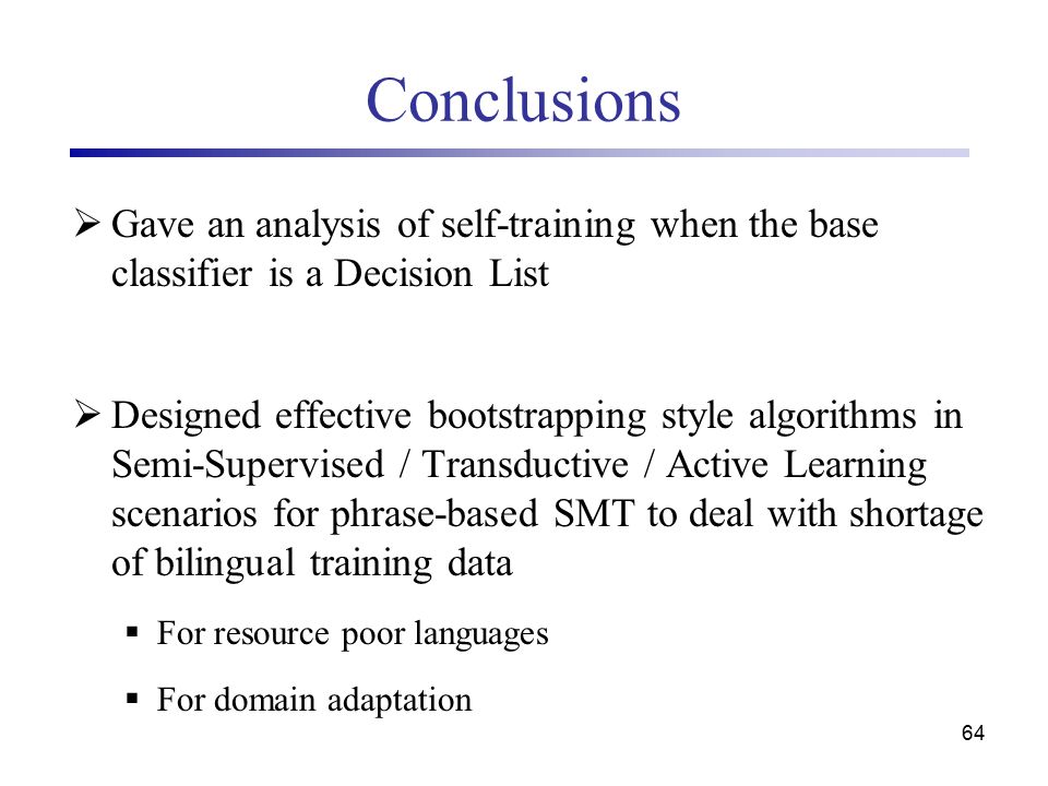 64 Conclusions  Gave an analysis of self-training when the base classifier is a Decision List  Designed effective bootstrapping style algorithms in Semi-Supervised / Transductive / Active Learning scenarios for phrase-based SMT to deal with shortage of bilingual training data  For resource poor languages  For domain adaptation