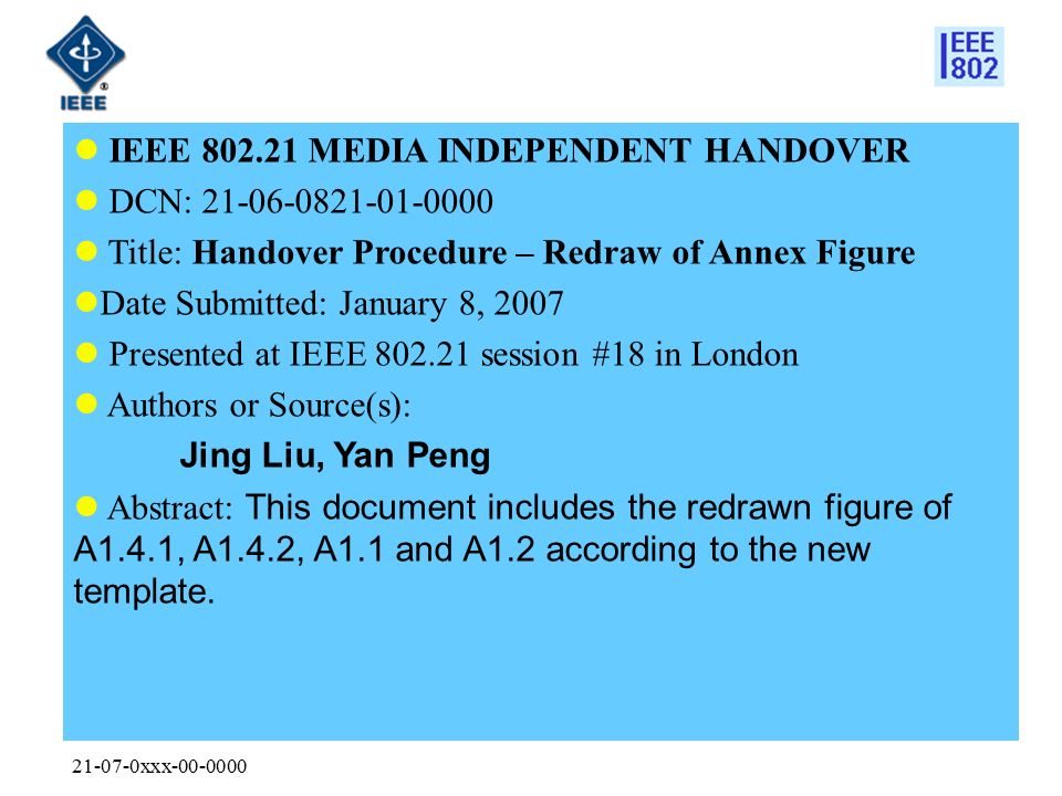 xxx IEEE MEDIA INDEPENDENT HANDOVER DCN: Title: Handover Procedure – Redraw of Annex Figure Date Submitted: January 8, 2007 Presented at IEEE session #18 in London Authors or Source(s): Jing Liu, Yan Peng Abstract: This document includes the redrawn figure of A1.4.1, A1.4.2, A1.1 and A1.2 according to the new template.