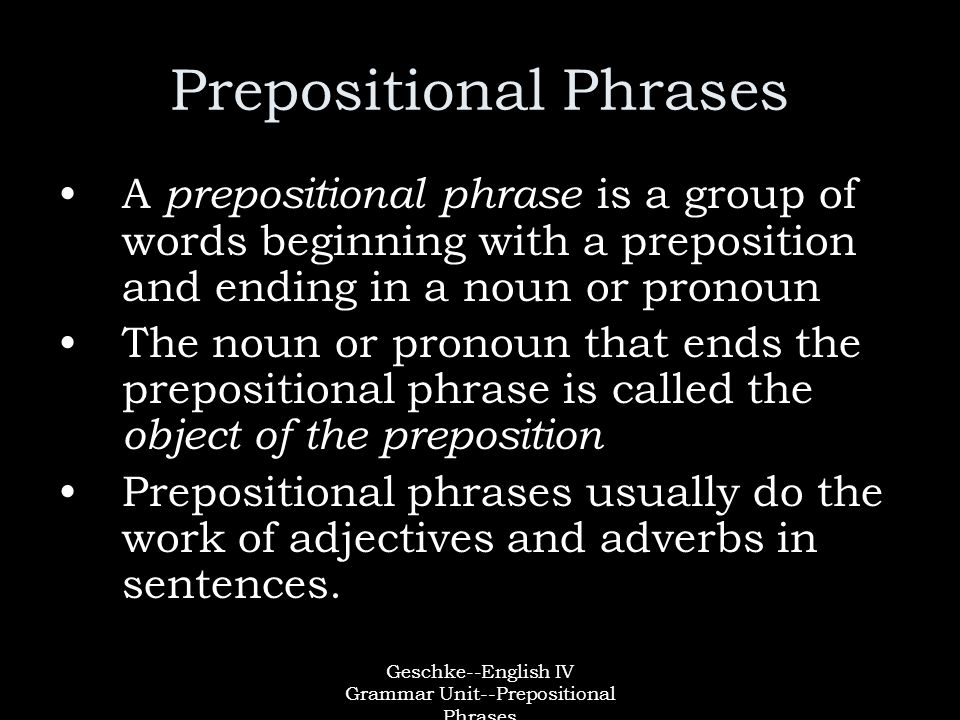 Geschke--English IV Grammar Unit--Prepositional Phrases Prepositional Phrases A prepositional phrase is a group of words beginning with a preposition and ending in a noun or pronoun The noun or pronoun that ends the prepositional phrase is called the object of the preposition Prepositional phrases usually do the work of adjectives and adverbs in sentences.