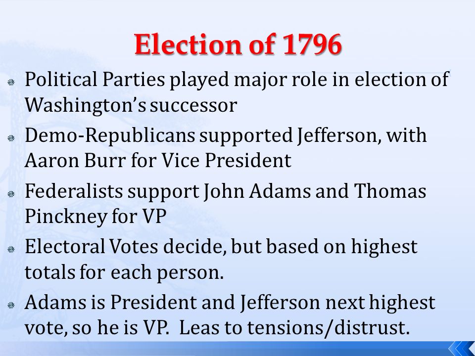  Political Parties played major role in election of Washington’s successor  Demo-Republicans supported Jefferson, with Aaron Burr for Vice President  Federalists support John Adams and Thomas Pinckney for VP  Electoral Votes decide, but based on highest totals for each person.