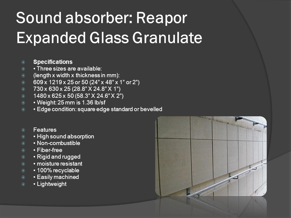 Sound absorber: Reapor Expanded Glass Granulate  Specifications  Three sizes are available:  (length x width x thickness in mm):  609 x 1219 x 25 or 50 (24 x 48 x 1 or 2 )  730 x 630 x 25 (28.8 X 24.8 X 1 )  1480 x 625 x 50 (58.3 X 24.6 X 2 )  Weight: 25 mm is 1.36 lb/sf  Edge condition: square edge standard or bevelled  Features  High sound absorption  Non-combustible  Fiber-free  Rigid and rugged  moisture resistant  100% recyclable  Easily machined  Lightweight