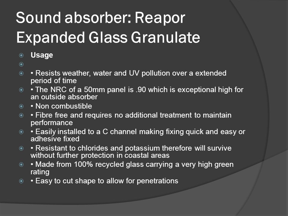 Sound absorber: Reapor Expanded Glass Granulate  Usage   Resists weather, water and UV pollution over a extended period of time  The NRC of a 50mm panel is.90 which is exceptional high for an outside absorber  Non combustible  Fibre free and requires no additional treatment to maintain performance  Easily installed to a C channel making fixing quick and easy or adhesive fixed  Resistant to chlorides and potassium therefore will survive without further protection in coastal areas  Made from 100% recycled glass carrying a very high green rating  Easy to cut shape to allow for penetrations