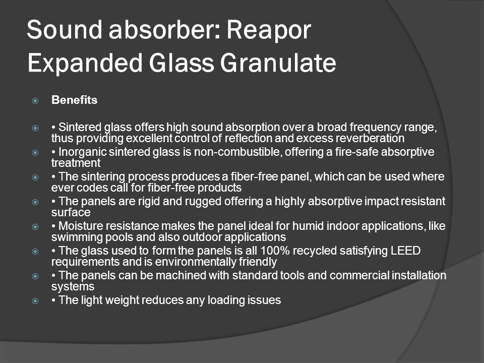Sound absorber: Reapor Expanded Glass Granulate  Benefits  Sintered glass offers high sound absorption over a broad frequency range, thus providing excellent control of reflection and excess reverberation  Inorganic sintered glass is non-combustible, offering a fire-safe absorptive treatment  The sintering process produces a fiber-free panel, which can be used where ever codes call for fiber-free products  The panels are rigid and rugged offering a highly absorptive impact resistant surface  Moisture resistance makes the panel ideal for humid indoor applications, like swimming pools and also outdoor applications  The glass used to form the panels is all 100% recycled satisfying LEED requirements and is environmentally friendly  The panels can be machined with standard tools and commercial installation systems  The light weight reduces any loading issues