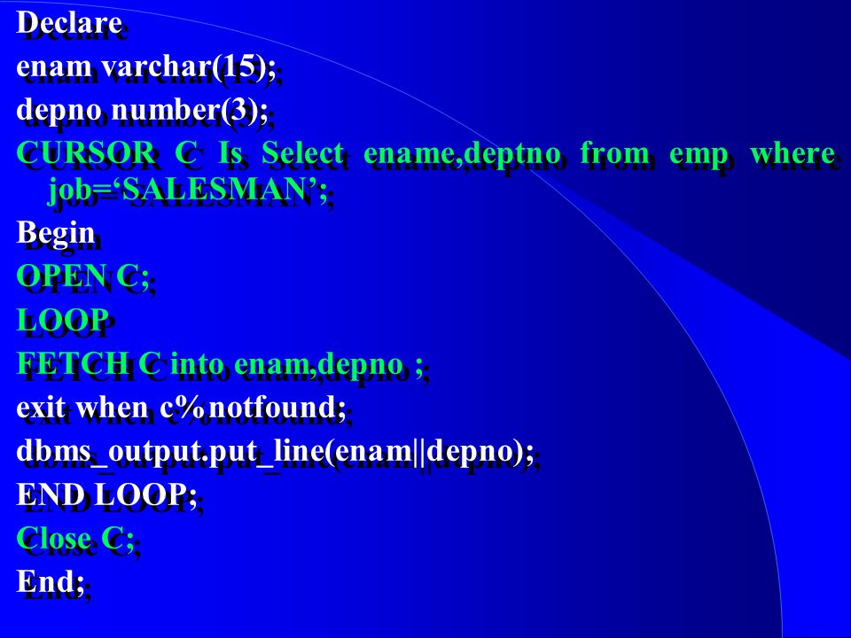 Declare enam varchar(15); depno number(3); CURSOR C Is Select ename,deptno from emp where job=‘SALESMAN’; Begin OPEN C; LOOP FETCH C into enam,depno ; exit when c%notfound; dbms_output.put_line(enam||depno); END LOOP; Close C; End; Declare enam varchar(15); depno number(3); CURSOR C Is Select ename,deptno from emp where job=‘SALESMAN’; Begin OPEN C; LOOP FETCH C into enam,depno ; exit when c%notfound; dbms_output.put_line(enam||depno); END LOOP; Close C; End;
