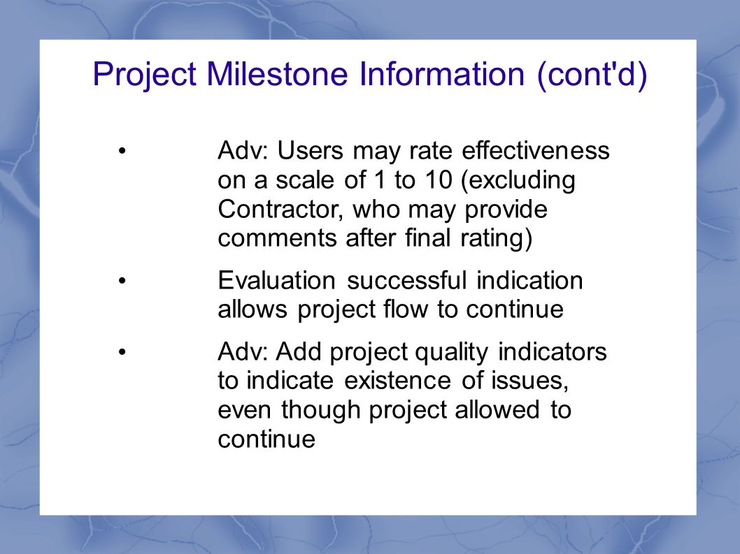 Project Milestone Information (cont d) Adv: Users may rate effectiveness on a scale of 1 to 10 (excluding Contractor, who may provide comments after final rating) Evaluation successful indication allows project flow to continue Adv: Add project quality indicators to indicate existence of issues, even though project allowed to continue