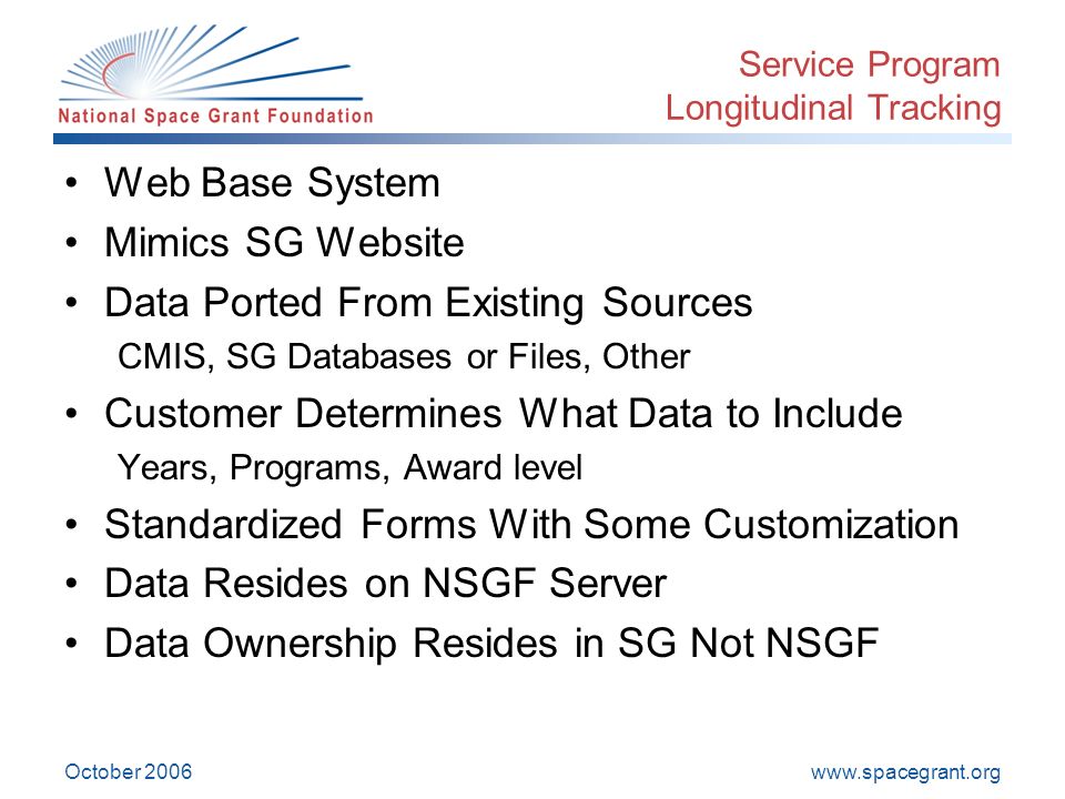 October 2006 Service Program Longitudinal Tracking Web Base System Mimics SG Website Data Ported From Existing Sources CMIS, SG Databases or Files, Other Customer Determines What Data to Include Years, Programs, Award level Standardized Forms With Some Customization Data Resides on NSGF Server Data Ownership Resides in SG Not NSGF