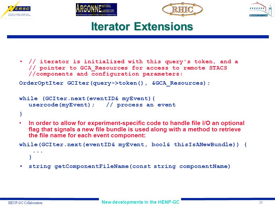 20 New developments in the HENP-GC HENP-GC Collaboration Iterator Extensions // iterator is initialized with this query s token, and a // pointer to GCA_Resources for access to remote STACS //components and configuration parameters: OrderOptIter GCIter(query->token(), &GCA_Resources); while (GCIter.next(eventID& myEvent){ usercode(myEvent); // process an event } In order to allow for experiment-specific code to handle file I/O an optional flag that signals a new file bundle is used along with a method to retrieve the file name for each event component: while(GCIter.next(eventID& myEvent, bool& thisIsANewBundle)) {...