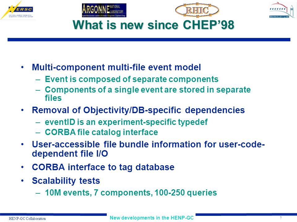 7 New developments in the HENP-GC HENP-GC Collaboration What is new since CHEP’98 Multi-component multi-file event model –Event is composed of separate components –Components of a single event are stored in separate files Removal of Objectivity/DB-specific dependencies –eventID is an experiment-specific typedef –CORBA file catalog interface User-accessible file bundle information for user-code- dependent file I/O CORBA interface to tag database Scalability tests –10M events, 7 components, queries