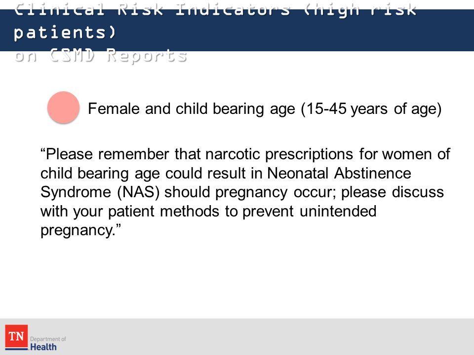 Clinical Risk Indicators (high risk patients) on CSMD Reports Female and child bearing age (15-45 years of age) Please remember that narcotic prescriptions for women of child bearing age could result in Neonatal Abstinence Syndrome (NAS) should pregnancy occur; please discuss with your patient methods to prevent unintended pregnancy.