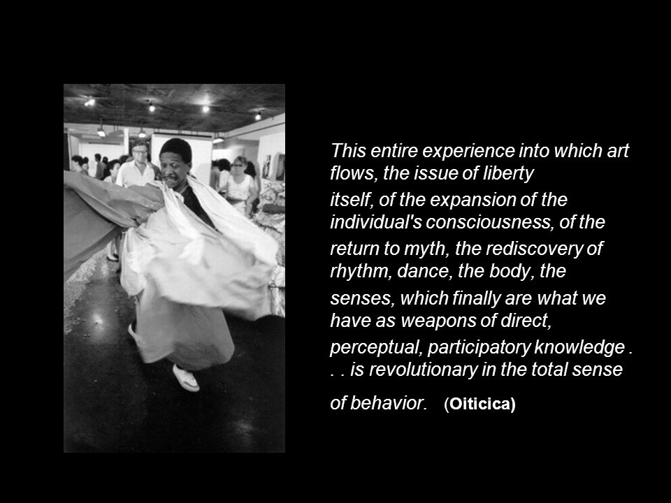 This entire experience into which art flows, the issue of liberty itself, of the expansion of the individual s consciousness, of the return to myth, the rediscovery of rhythm, dance, the body, the senses, which finally are what we have as weapons of direct, perceptual, participatory knowledge...