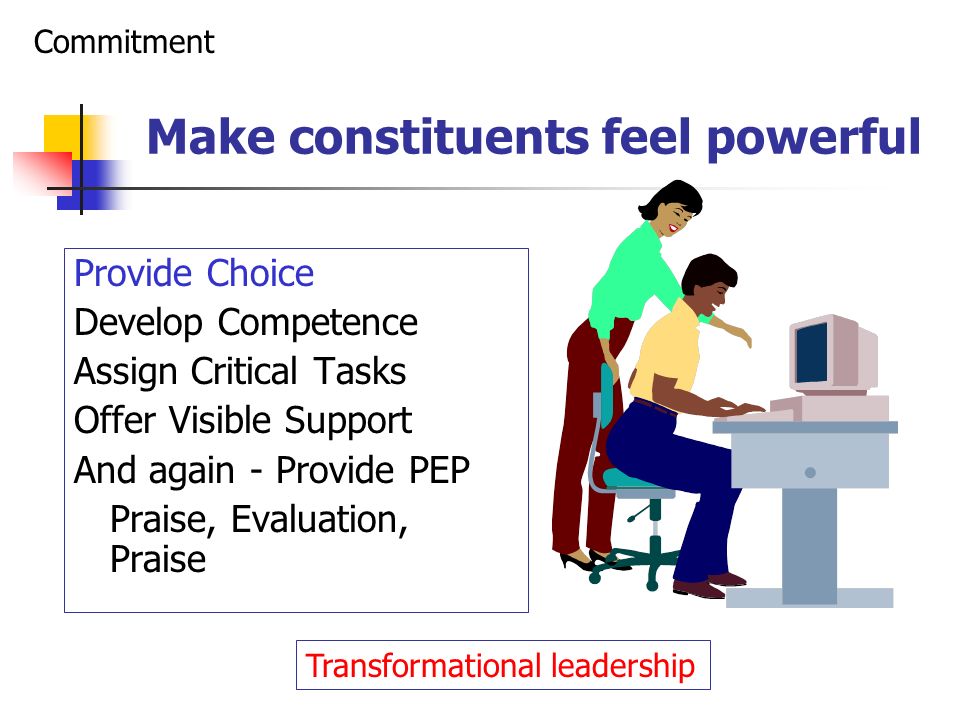 Make constituents feel powerful Provide Choice Develop Competence Assign Critical Tasks Offer Visible Support And again - Provide PEP Praise, Evaluation, Praise Commitment Transformational leadership