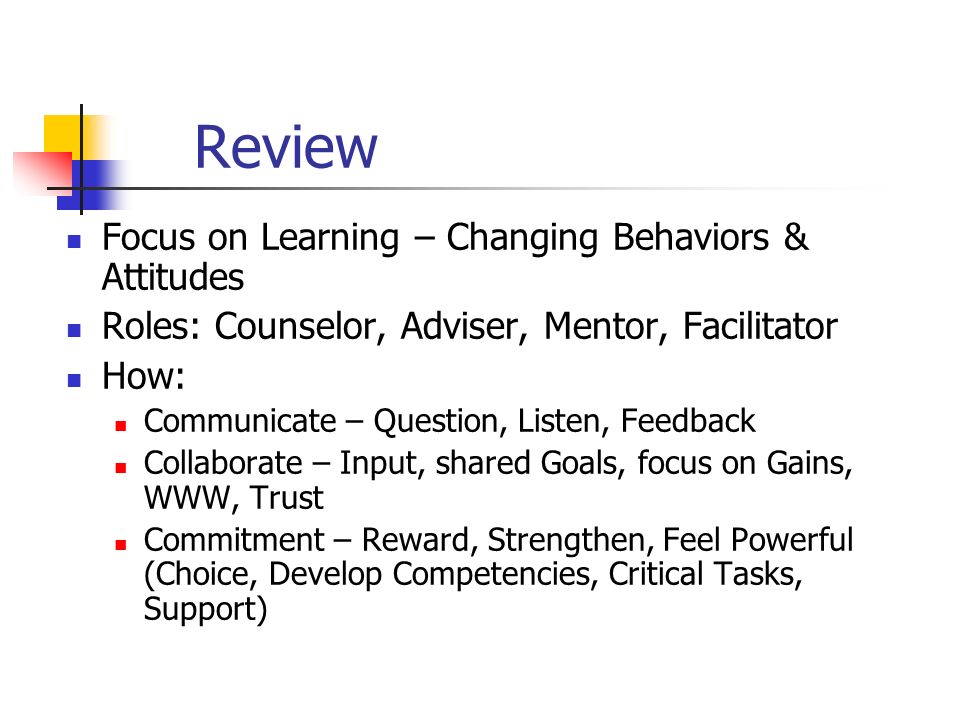 Review Focus on Learning – Changing Behaviors & Attitudes Roles: Counselor, Adviser, Mentor, Facilitator How: Communicate – Question, Listen, Feedback Collaborate – Input, shared Goals, focus on Gains, WWW, Trust Commitment – Reward, Strengthen, Feel Powerful (Choice, Develop Competencies, Critical Tasks, Support)