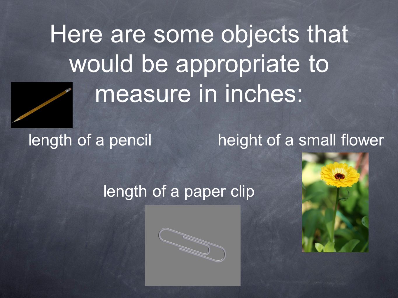 Here are some objects that would be appropriate to measure in inches: length of a pencilheight of a small flower length of a paper clip