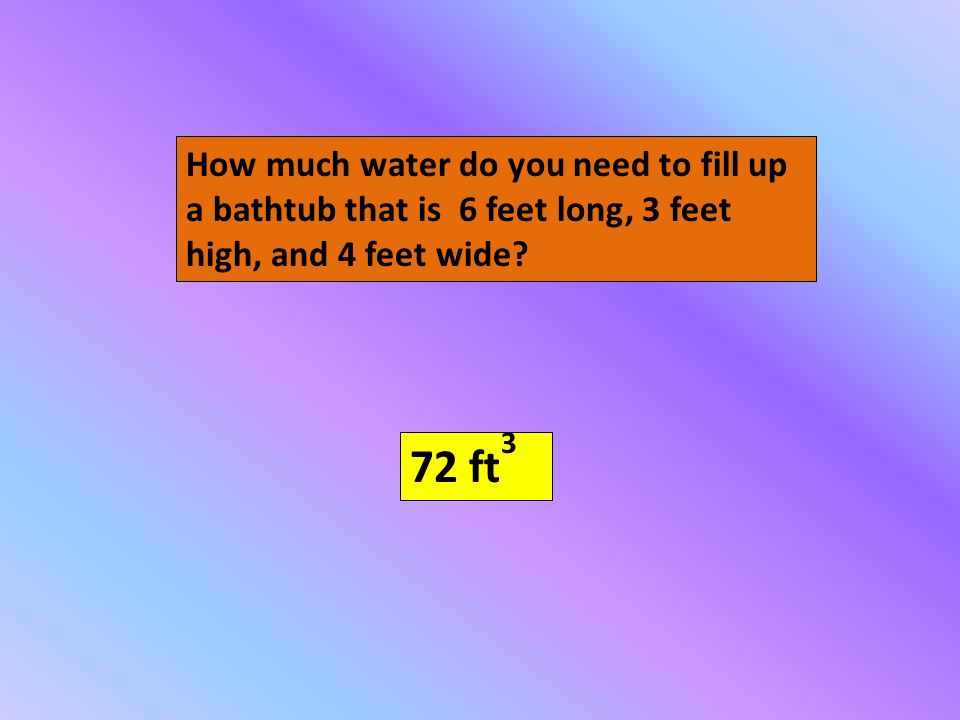 How much water do you need to fill up a bathtub that is 6 feet long, 3 feet high, and 4 feet wide.